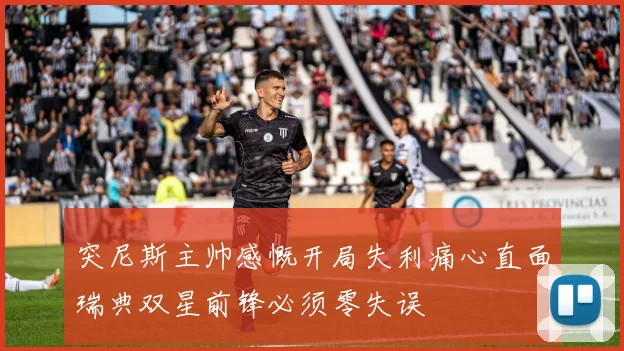 突尼斯主帅感慨开局失利痛心直面瑞典双星前锋必须零失误