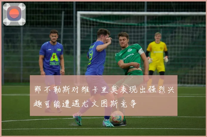 那不勒斯对维卡里奥表现出强烈兴趣可能遭遇尤文图斯竞争
