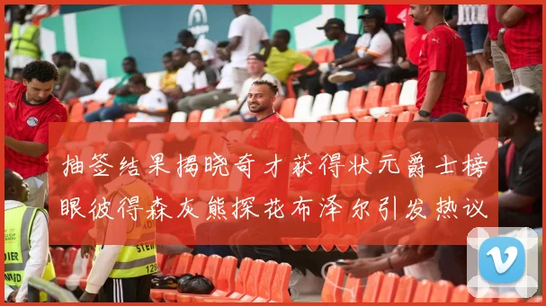 抽签结果揭晓奇才获得状元爵士榜眼彼得森灰熊探花布泽尔引发热议