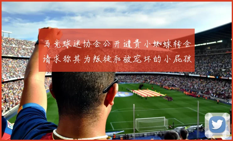 马竞球迷协会公开谴责小蜘蛛转会请求称其为叛徒和被宠坏的小屁孩