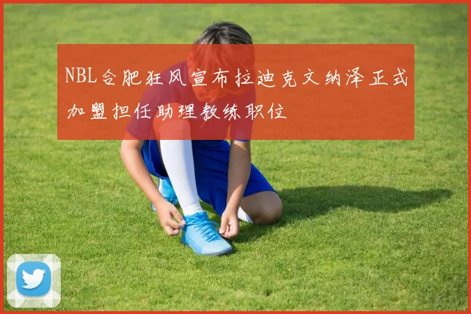 NBL合肥狂风宣布拉迪克文纳泽正式加盟担任助理教练职位