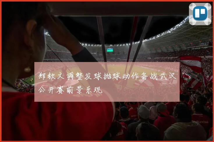 郑钦文调整发球抛球动作备战武汉公开赛前景乐观