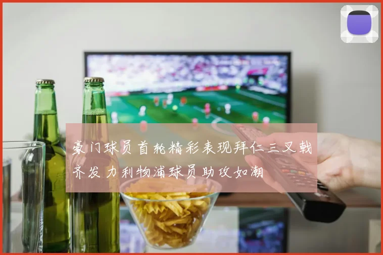 豪门球员首轮精彩表现拜仁三叉戟齐发力利物浦球员助攻如潮