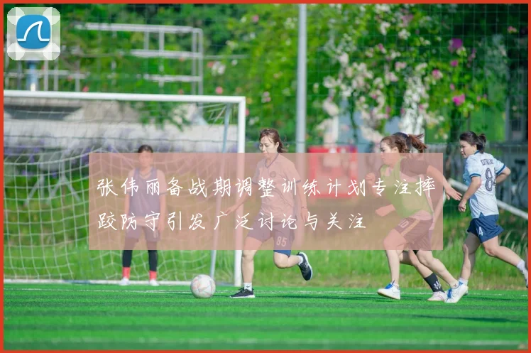 张伟丽备战期调整训练计划专注摔跤防守引发广泛讨论与关注