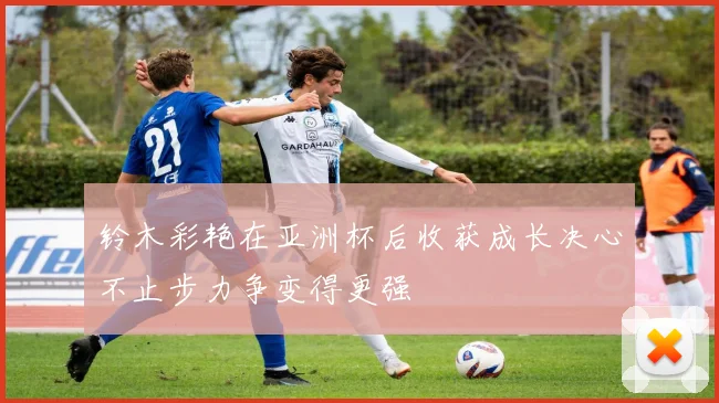 铃木彩艳在亚洲杯后收获成长决心不止步力争变得更强