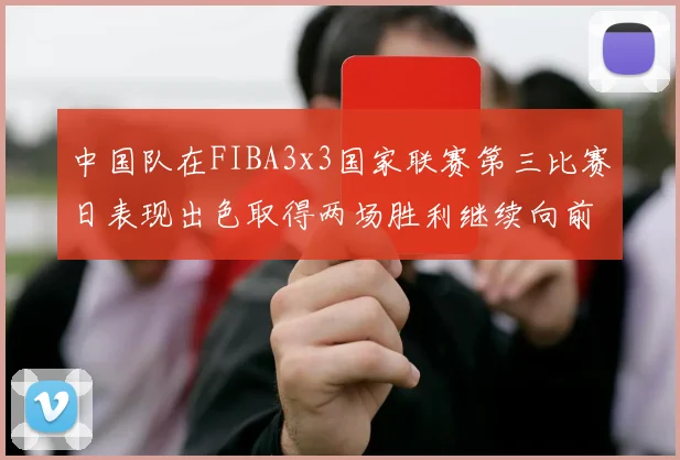 中国队在FIBA3x3国家联赛第三比赛日表现出色取得两场胜利继续向前迈进