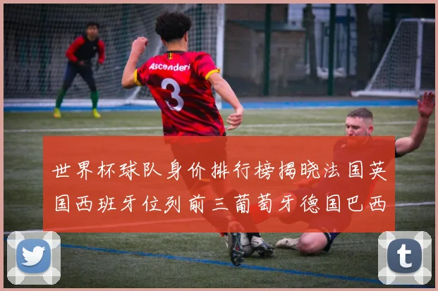 世界杯球队身价排行榜揭晓法国英国西班牙位列前三葡萄牙德国巴西身价均超九亿欧元