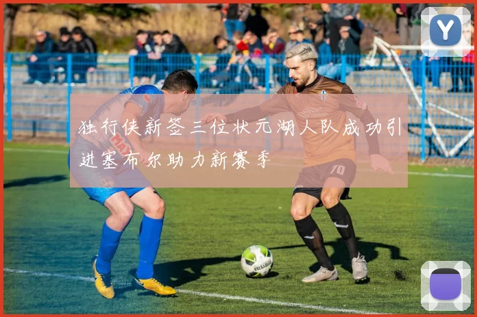 独行侠新签三位状元湖人队成功引进塞布尔助力新赛季