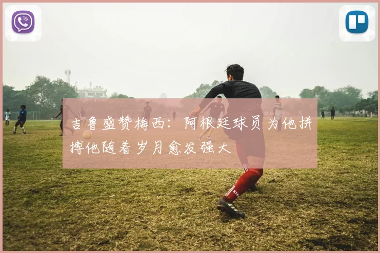 吉鲁盛赞梅西：阿根廷球员为他拼搏他随着岁月愈发强大