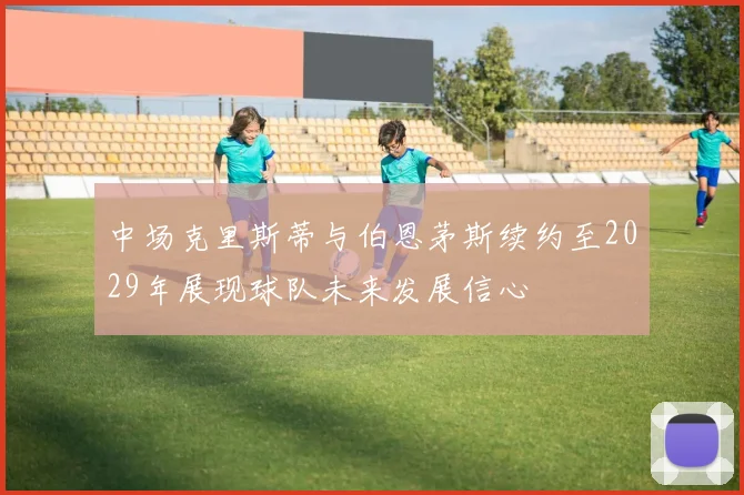 中场克里斯蒂与伯恩茅斯续约至2029年展现球队未来发展信心