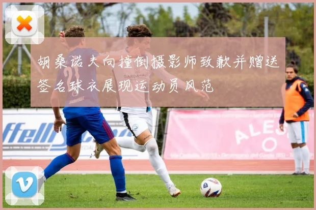 胡桑诺夫向撞倒摄影师致歉并赠送签名球衣展现运动员风范