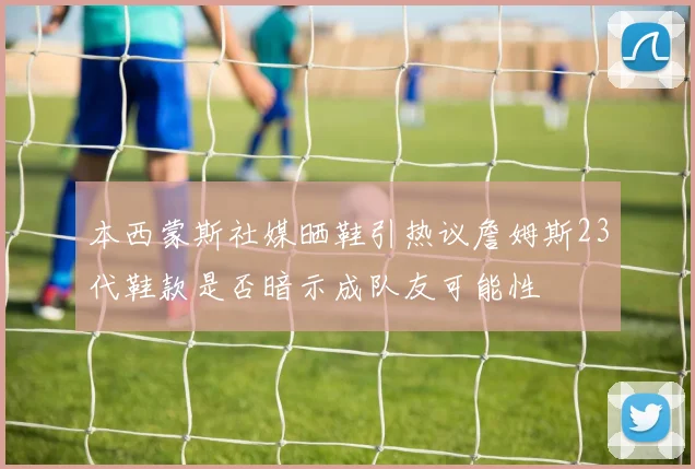 本西蒙斯社媒晒鞋引热议詹姆斯23代鞋款是否暗示成队友可能性