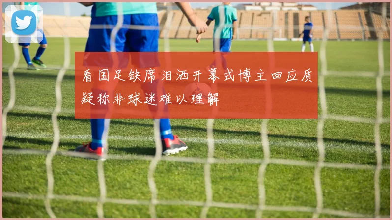 看国足缺席泪洒开幕式博主回应质疑称非球迷难以理解
